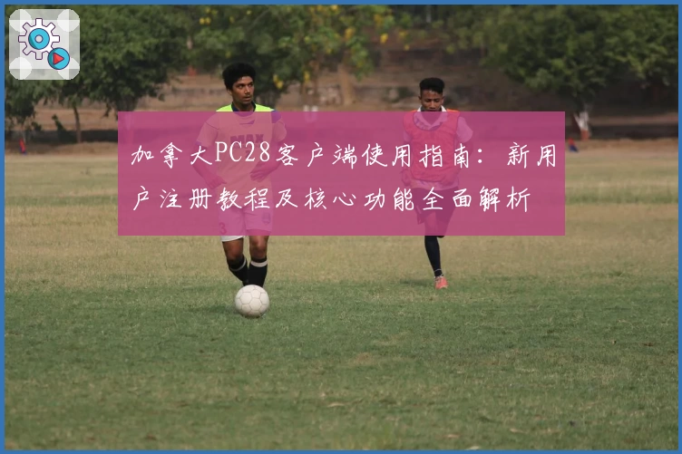 加拿大PC28客户端使用指南：新用户注册教程及核心功能全面解析