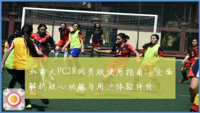 加拿大PC28网页版使用指南：全面解析核心功能与用户体验评价