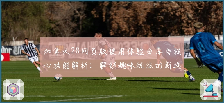 加拿大28网页版使用体验分享与核心功能解析：解锁趣味玩法的新选择